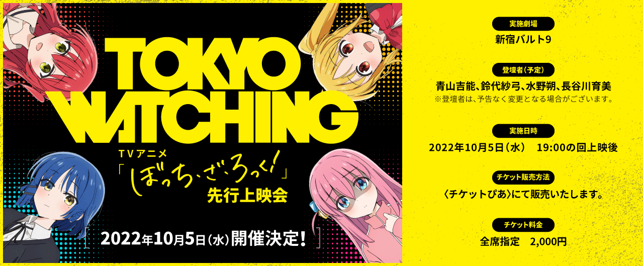 TOKYO CALLING TVアニメ ぼっち・ざ・ろっく！ 先行上映会 2022年10月05日(水)開催決定！ [実施劇場]新宿バルト9 [実施日時] 2022年10月5日（水） 19:00の回上映後 [登壇者(予定)] 青山吉能、鈴代紗弓、水野朔、長谷川育美 ※登壇者は、予告なく変更となる場合がございます。 [チケット料金] 全席指定　2,000円 [チケット販売方法]〈チケットぴあ〉にて販売いたします。